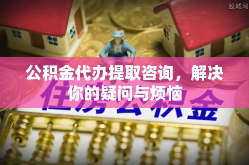 郧西公积金代办提取咨询，解决你的疑问与烦恼