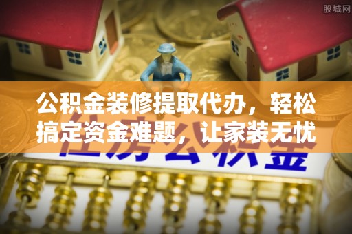 郧西公积金装修提取代办，轻松搞定资金难题，让家装无忧