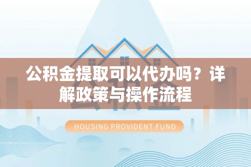 郧西公积金提取可以代办吗？详解政策与操作流程