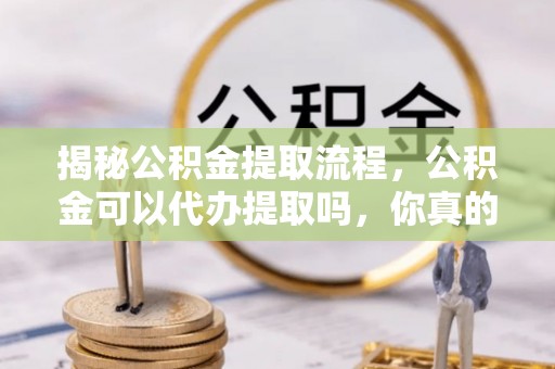 郧西揭秘公积金提取流程，公积金可以代办提取吗，你真的了解吗？