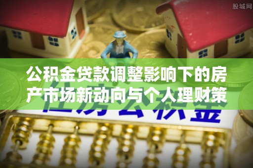 郧西公积金贷款调整影响下的房产市场新动向与个人理财策略