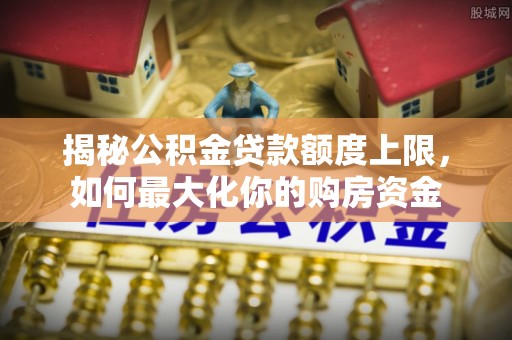 郧西揭秘公积金贷款额度上限，如何最大化你的购房资金