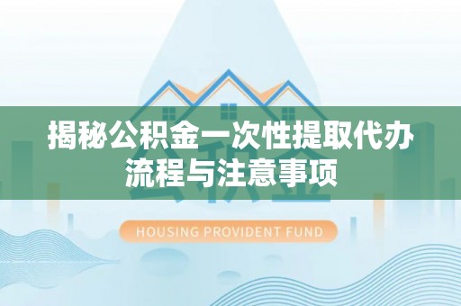 郧西揭秘公积金一次性提取代办流程与注意事项