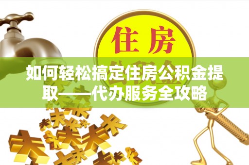 郧西如何轻松搞定住房公积金提取——代办服务全攻略