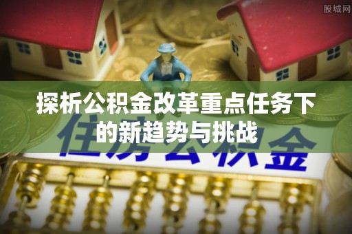 郧西探析公积金改革重点任务下的新趋势与挑战
