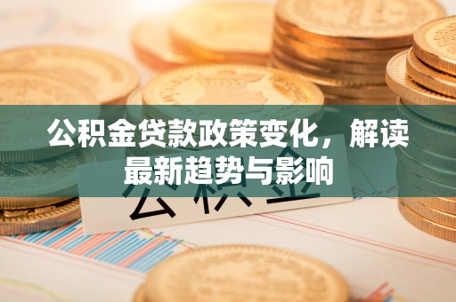 郧西公积金贷款政策变化，解读最新趋势与影响