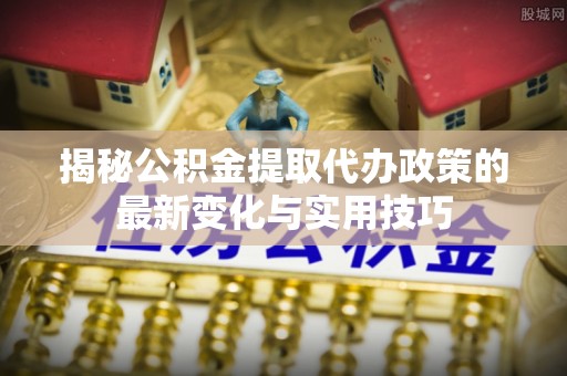郧西揭秘公积金提取代办政策的最新变化与实用技巧
