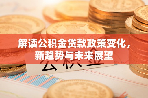 郧西解读公积金贷款政策变化，新趋势与未来展望
