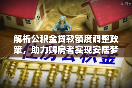 郧西解析公积金贷款额度调整政策，助力购房者实现安居梦想