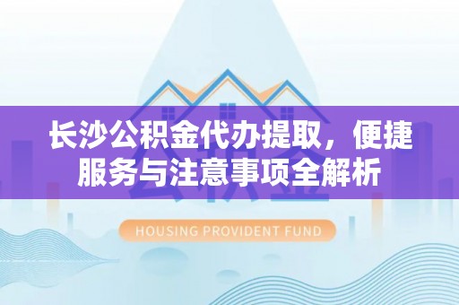 郧西长沙公积金代办提取，便捷服务与注意事项全解析