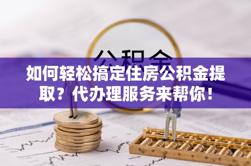 郧西如何轻松搞定住房公积金提取？代办理服务来帮你！