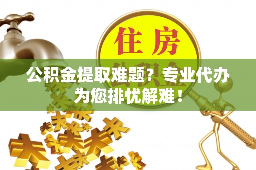 郧西公积金提取难题？专业代办为您排忧解难！