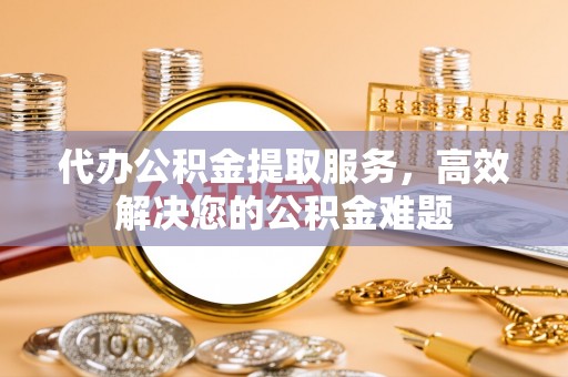 郧西代办公积金提取服务，高效解决您的公积金难题