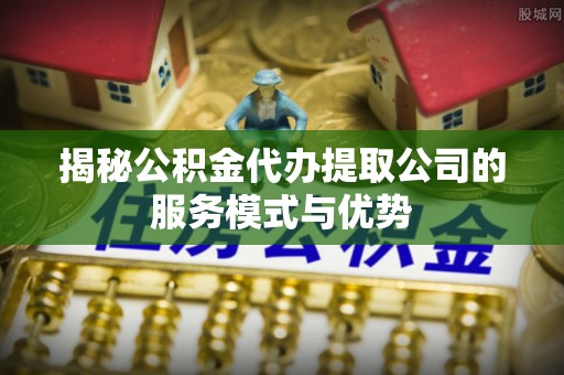 郧西揭秘公积金代办提取公司的服务模式与优势