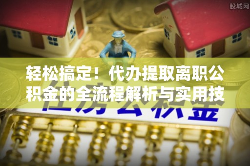 郧西轻松搞定！代办提取离职公积金的全流程解析与实用技巧