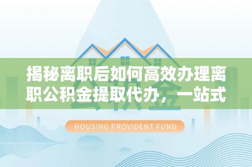 郧西揭秘离职后如何高效办理离职公积金提取代办，一站式服务全解析