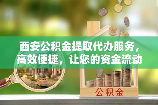 郧西西安公积金提取代办服务，高效便捷，让您的资金流动更灵活