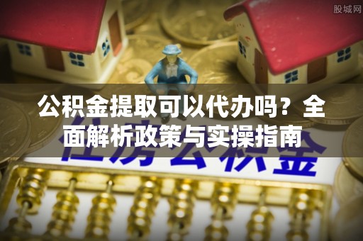 郧西公积金提取可以代办吗？全面解析政策与实操指南