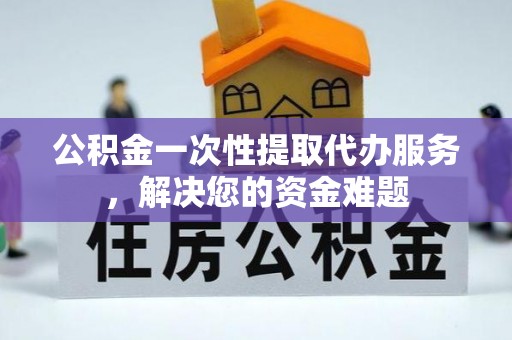 郧西公积金一次性提取代办服务，解决您的资金难题