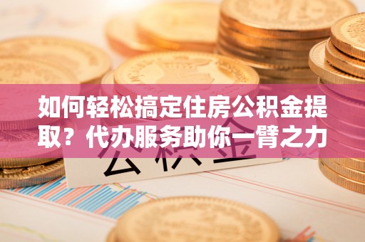 郧西如何轻松搞定住房公积金提取？代办服务助你一臂之力