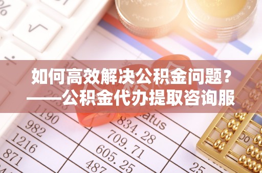 郧西如何高效解决公积金问题？——公积金代办提取咨询服务指南