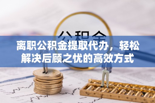 郧西离职公积金提取代办，轻松解决后顾之忧的高效方式