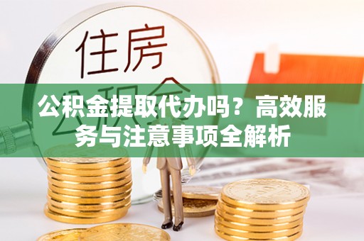 郧西公积金提取代办吗？高效服务与注意事项全解析