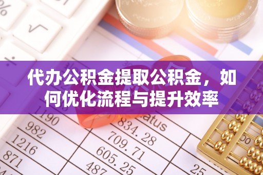 郧西代办公积金提取公积金，如何优化流程与提升效率