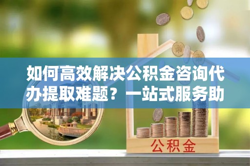 郧西如何高效解决公积金咨询代办提取难题？一站式服务助您轻松搞定