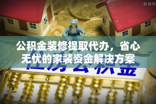 郧西公积金装修提取代办，省心无忧的家装资金解决方案