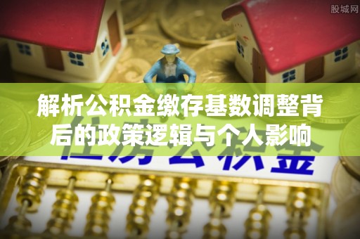 郧西解析公积金缴存基数调整背后的政策逻辑与个人影响