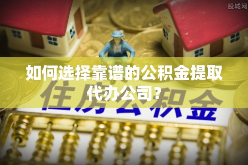 郧西如何选择靠谱的公积金提取代办公司？