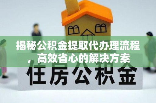 郧西揭秘公积金提取代办理流程，高效省心的解决方案