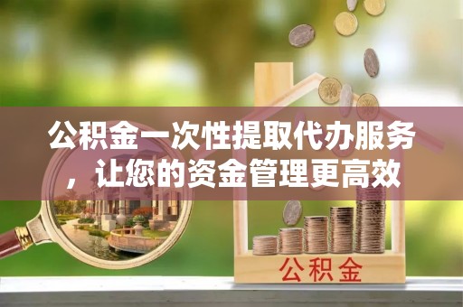 郧西公积金一次性提取代办服务，让您的资金管理更高效