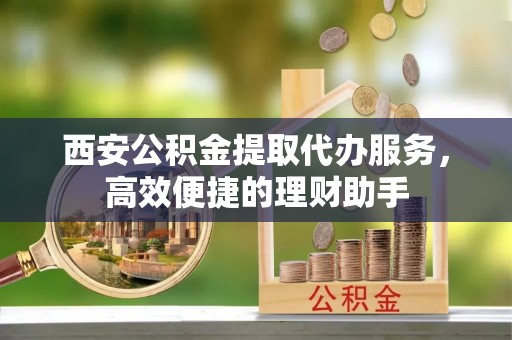 郧西西安公积金提取代办服务，高效便捷的理财助手