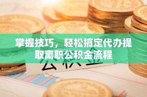 郧西掌握技巧，轻松搞定代办提取离职公积金流程