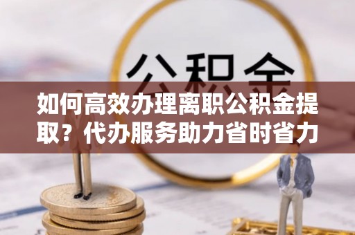 郧西如何高效办理离职公积金提取？代办服务助力省时省力