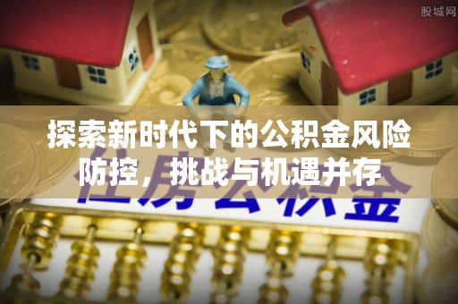 郧西探索新时代下的公积金风险防控，挑战与机遇并存