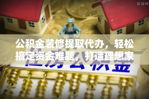 郧西公积金装修提取代办，轻松搞定资金难题，打造理想家居