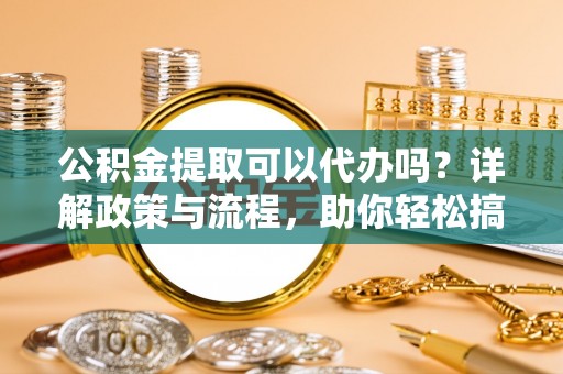 郧西公积金提取可以代办吗？详解政策与流程，助你轻松搞定！