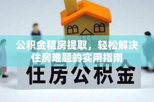 郧西公积金租房提取，轻松解决住房难题的实用指南