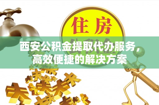 郧西西安公积金提取代办服务，高效便捷的解决方案