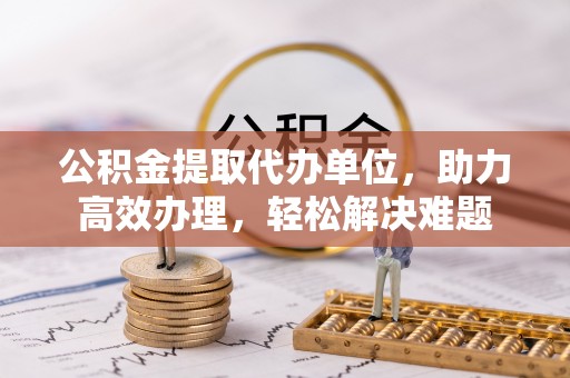 郧西公积金提取代办单位，助力高效办理，轻松解决难题