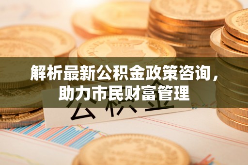 郧西解析最新公积金政策咨询，助力市民财富管理