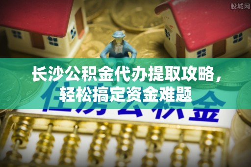 郧西长沙公积金代办提取攻略，轻松搞定资金难题