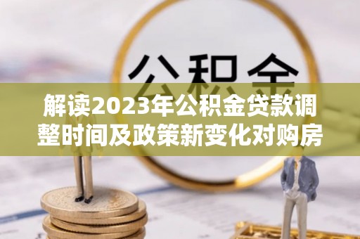 郧西解读2023年公积金贷款调整时间及政策新变化对购房的影响