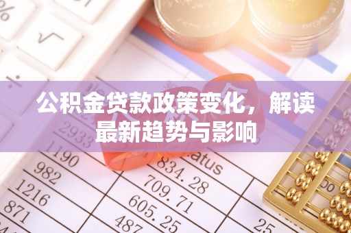 郧西公积金贷款政策变化，解读最新趋势与影响