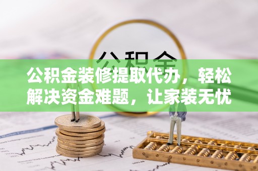 郧西公积金装修提取代办，轻松解决资金难题，让家装无忧