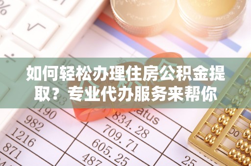 郧西如何轻松办理住房公积金提取？专业代办服务来帮你