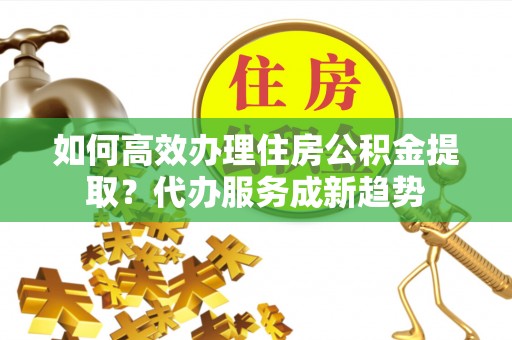 郧西如何高效办理住房公积金提取？代办服务成新趋势